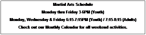 Text Box: Martial Arts Schedule
Monday though Friday
3:00-5:30 After School Karate (Youth)
Monday, Wednesday and Friday
6:15 - 7:15 (Evening Youth)
7:15 - 8:15 (Evening Adult)
Tuesday, Thursday and Friday
5:30 - 6:15 (Little Dragon's)
6:15 - 7:15 (Evening Youth)
Check out our Monthly Calendar for all weekend activities.
